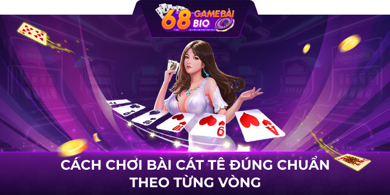 Cách chơi bài cát tê đúng chuẩn theo từng vòng